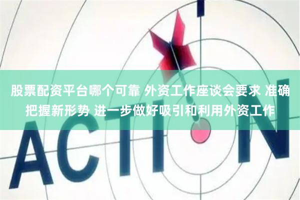 股票配资平台哪个可靠 外资工作座谈会要求 准确把握新形势 进一步做好吸引和利用外资工作