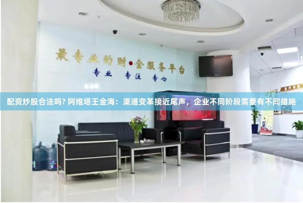 配资炒股合法吗? 阿维塔王金海：渠道变革接近尾声，企业不同阶段需要有不同措施