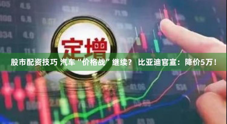 股市配资技巧 汽车“价格战”继续？ 比亚迪官宣：降价5万！
