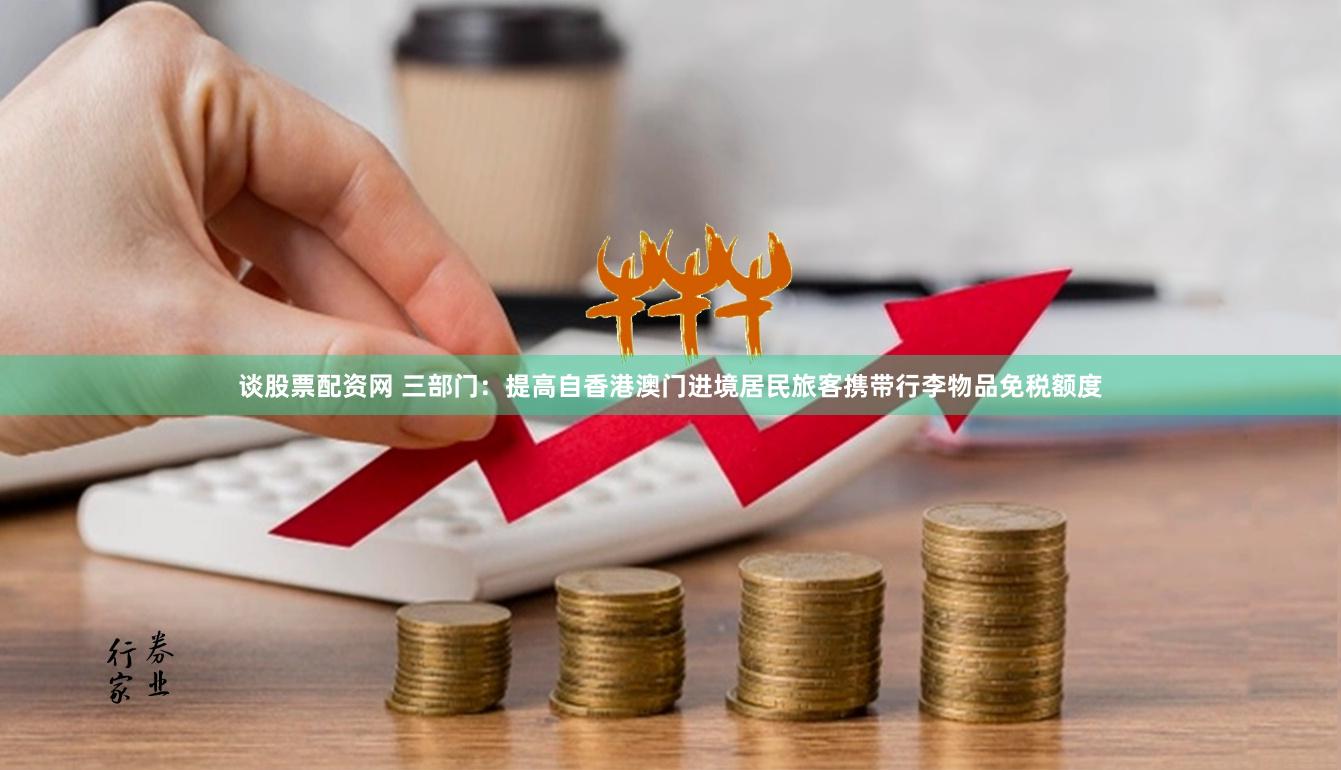 谈股票配资网 三部门：提高自香港澳门进境居民旅客携带行李物品免税额度