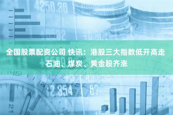 全国股票配资公司 快讯：港股三大指数低开高走 石油、煤炭、黄金股齐涨