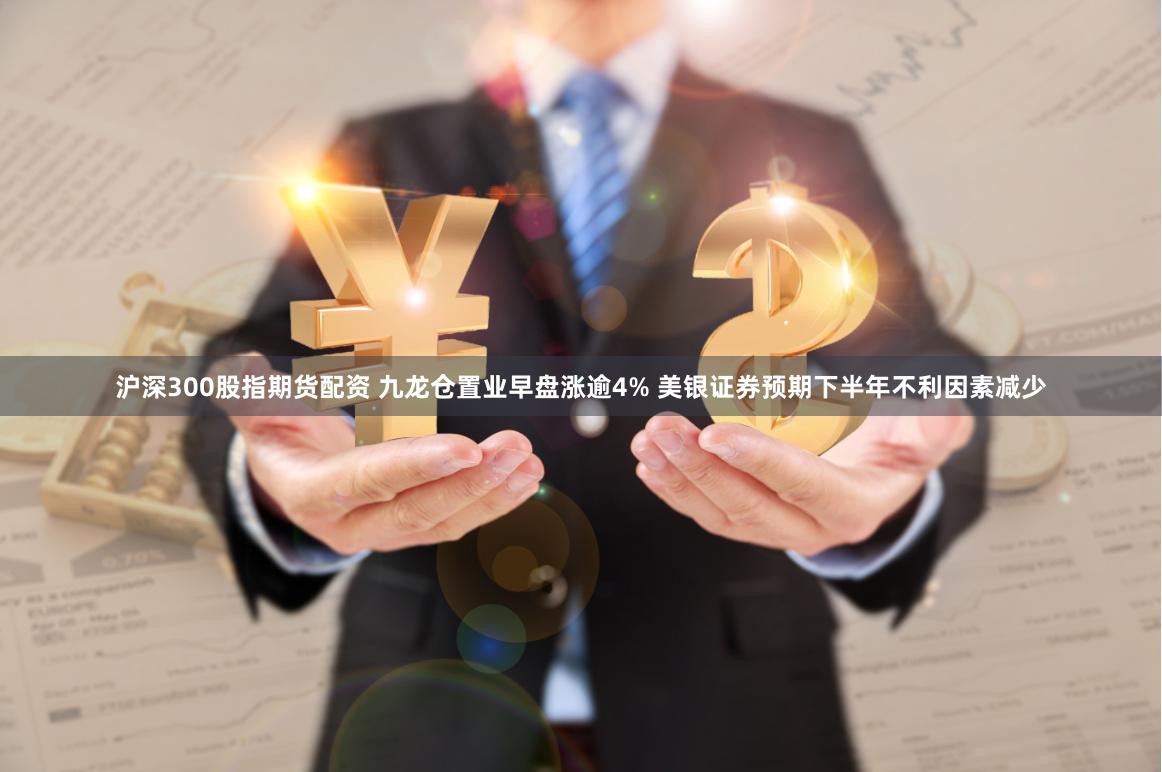 沪深300股指期货配资 九龙仓置业早盘涨逾4% 美银证券预期下半年不利因素减少