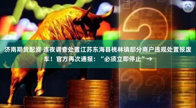 济南期货配资 连夜调查处置江苏东海县桃林镇部分商户违规处置报废车！官方再次通报：“必须立即停止”→