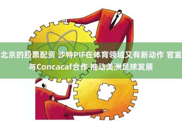 北京的股票配资 沙特PIF在体育领域又有新动作 官宣与Concacaf合作 推动美洲足球发展