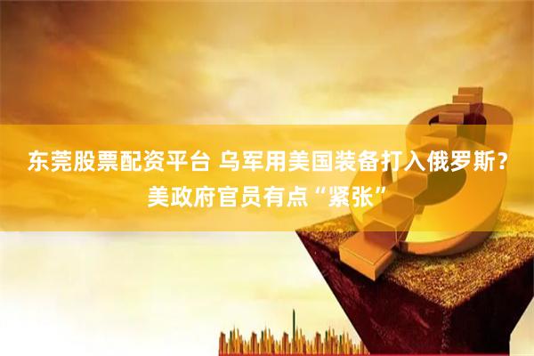 东莞股票配资平台 乌军用美国装备打入俄罗斯？美政府官员有点“紧张”