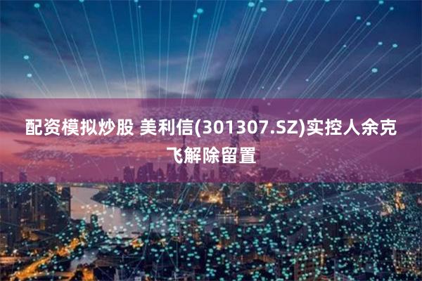 配资模拟炒股 美利信(301307.SZ)实控人余克飞解除留置