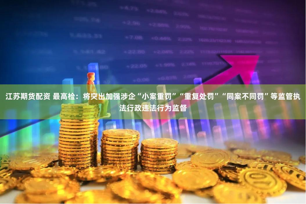 江苏期货配资 最高检：将突出加强涉企“小案重罚”“重复处罚”“同案不同罚”等监管执法行政违法行为监督