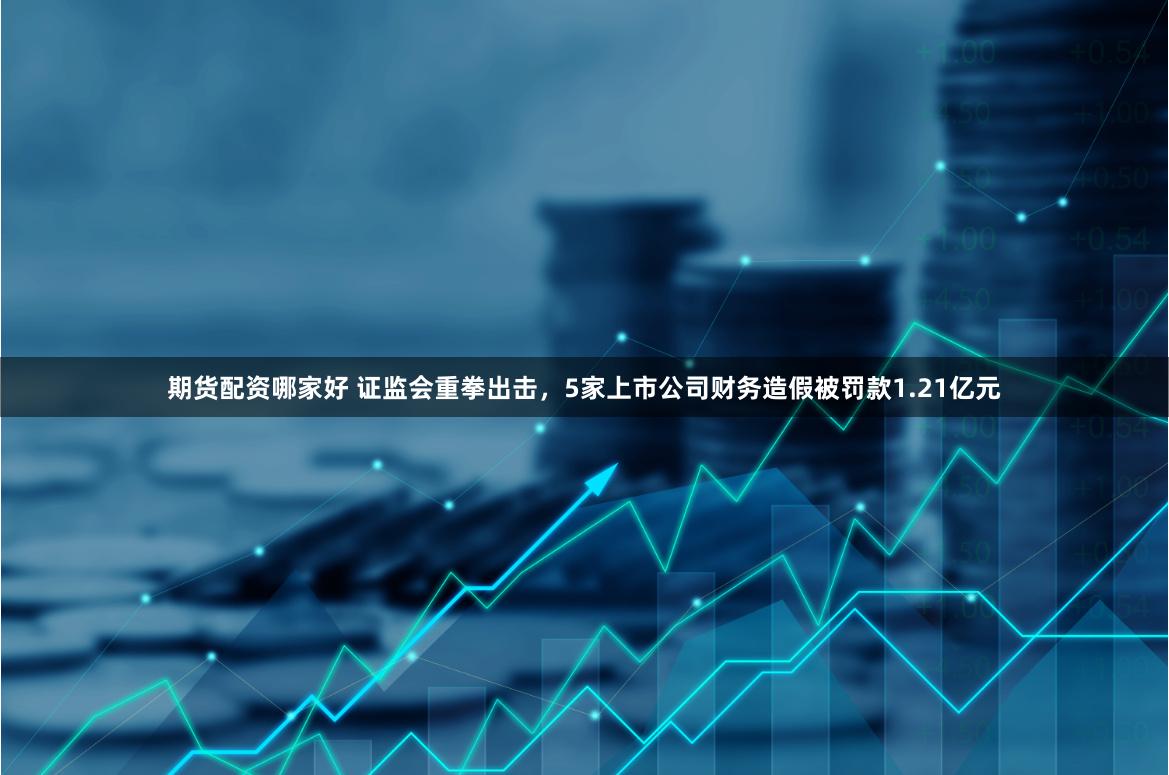 期货配资哪家好 证监会重拳出击，5家上市公司财务造假被罚款1.21亿元