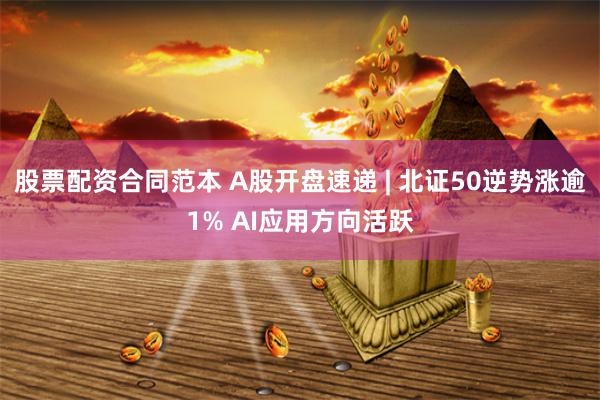股票配资合同范本 A股开盘速递 | 北证50逆势涨逾1% AI应用方向活跃