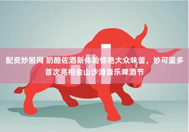 配资炒股网 奶酪佐酒新体验惊艳大众味蕾，妙可蓝多首次亮相金山沙滩音乐啤酒节