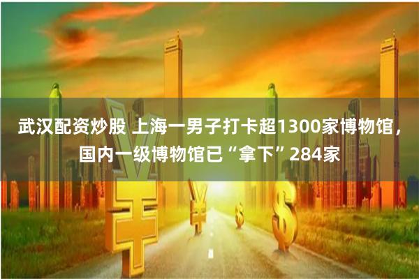 武汉配资炒股 上海一男子打卡超1300家博物馆，国内一级博物馆已“拿下”284家