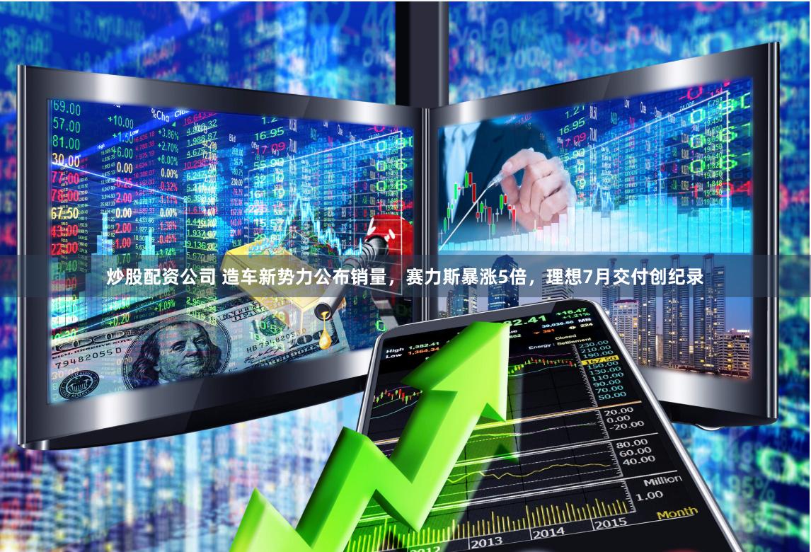 炒股配资公司 造车新势力公布销量，赛力斯暴涨5倍，理想7月交付创纪录