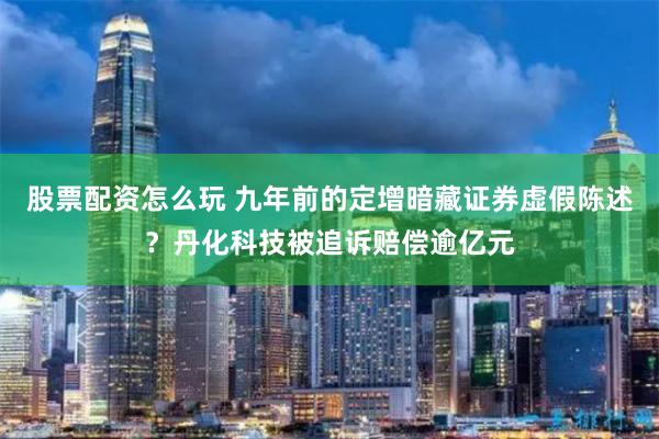 股票配资怎么玩 九年前的定增暗藏证券虚假陈述？丹化科技被追诉赔偿逾亿元