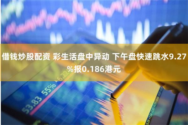 借钱炒股配资 彩生活盘中异动 下午盘快速跳水9.27%报0.186港元