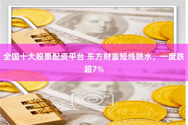 全国十大股票配资平台 东方财富短线跳水，一度跌超7%