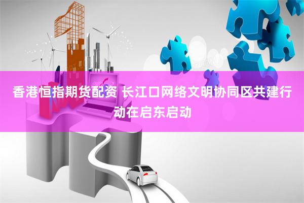 香港恒指期货配资 长江口网络文明协同区共建行动在启东启动