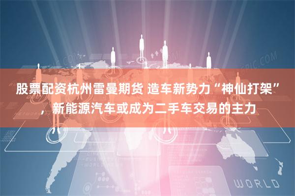 股票配资杭州雷曼期货 造车新势力“神仙打架”，新能源汽车或成为二手车交易的主力