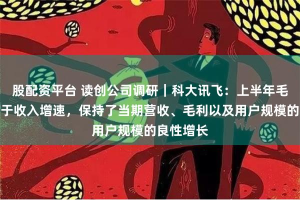 股配资平台 读创公司调研｜科大讯飞：上半年毛利增速高于收入增速，保持了当期营收、毛利以及用户规模的良性增长