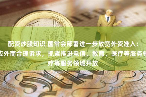 配资炒股知识 国常会部署进一步放宽外资准入：及时回应外商合理诉求，抓紧推进电信、教育、医疗等服务领域开放