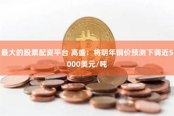 最大的股票配资平台 高盛：将明年铜价预测下调近5000美元/吨
