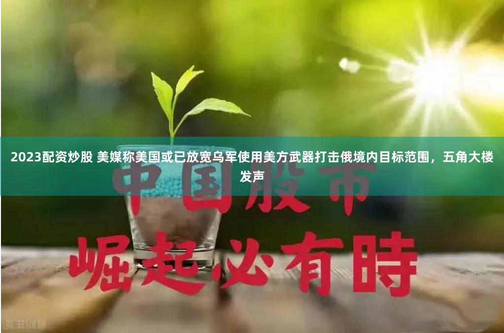 2023配资炒股 美媒称美国或已放宽乌军使用美方武器打击俄境内目标范围，五角大楼发声