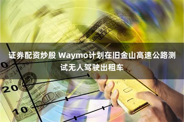 证券配资炒股 Waymo计划在旧金山高速公路测试无人驾驶出租车