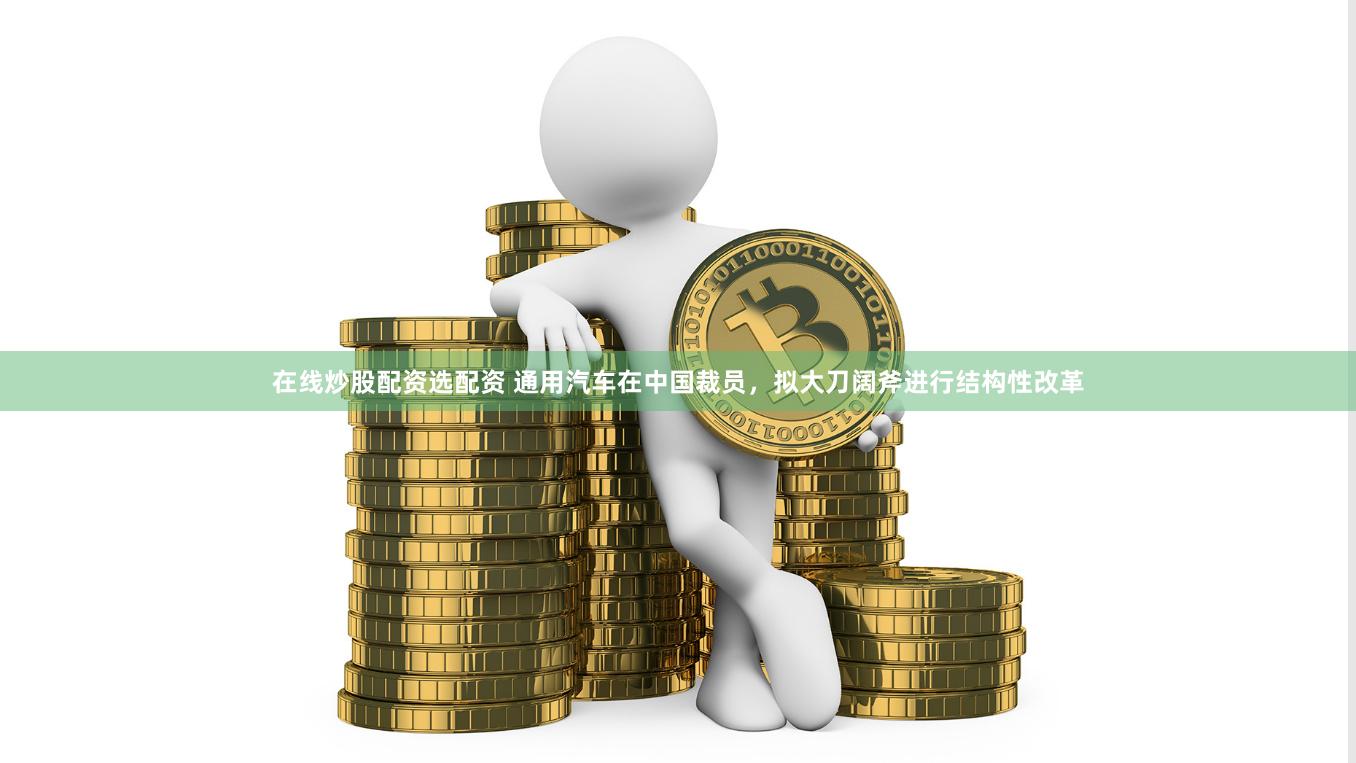 在线炒股配资选配资 通用汽车在中国裁员，拟大刀阔斧进行结构性改革