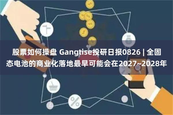 股票如何操盘 Gangtise投研日报0826 | 全固态电池的商业化落地最早可能会在2027~2028年