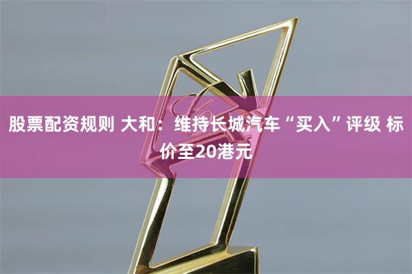 股票配资规则 大和：维持长城汽车“买入”评级 标价至20港元