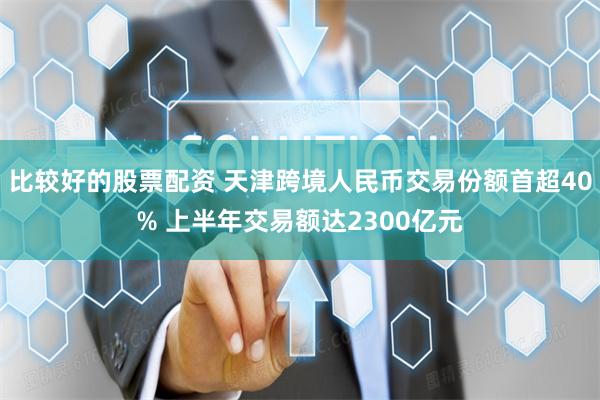 比较好的股票配资 天津跨境人民币交易份额首超40% 上半年交易额达2300亿元