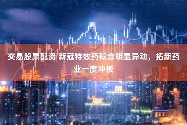 交易股票配资 新冠特效药概念明显异动，拓新药业一度冲板