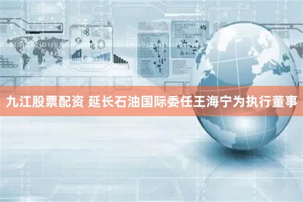九江股票配资 延长石油国际委任王海宁为执行董事
