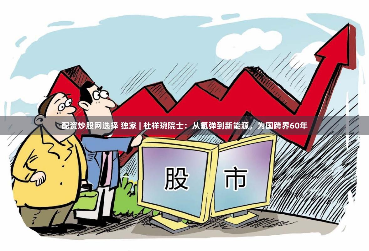 配资炒股网选择 独家 | 杜祥琬院士：从氢弹到新能源，为国跨界60年
