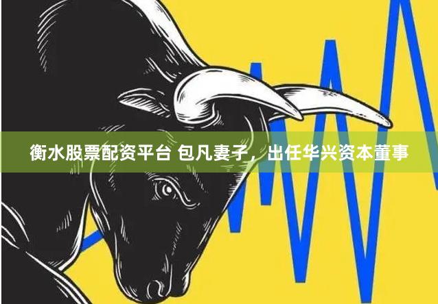 衡水股票配资平台 包凡妻子，出任华兴资本董事