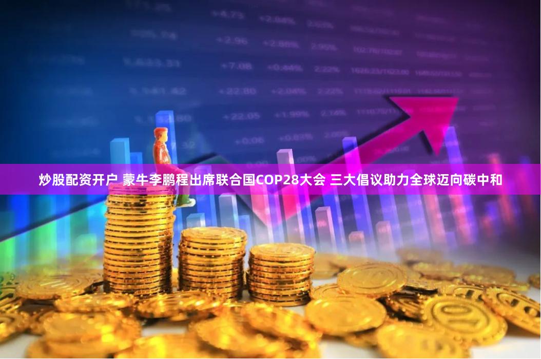炒股配资开户 蒙牛李鹏程出席联合国COP28大会 三大倡议助力全球迈向碳中和