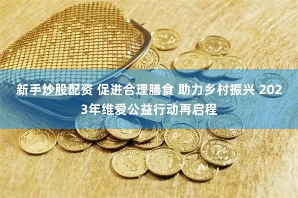 新手炒股配资 促进合理膳食 助力乡村振兴 2023年维爱公益行动再启程