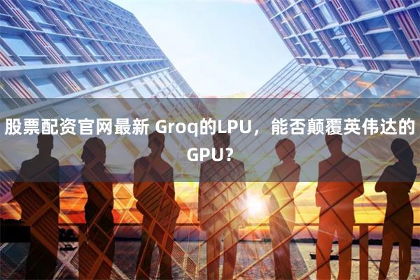 股票配资官网最新 Groq的LPU，能否颠覆英伟达的GPU？