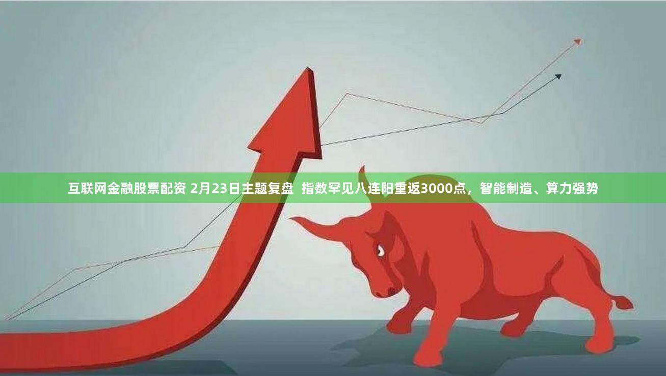 互联网金融股票配资 2月23日主题复盘  指数罕见八连阳重返3000点，智能制造、算力强势