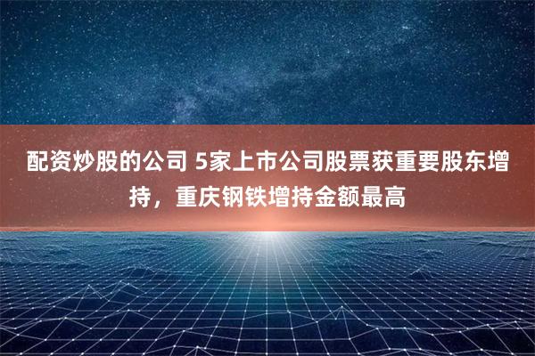 配资炒股的公司 5家上市公司股票获重要股东增持，重庆钢铁增持金额最高