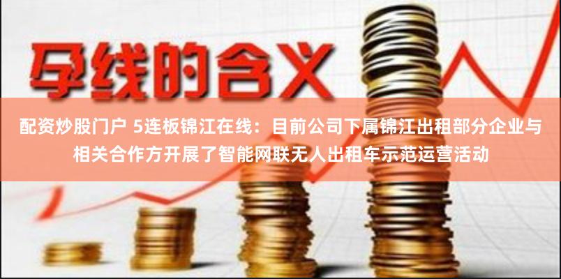 配资炒股门户 5连板锦江在线：目前公司下属锦江出租部分企业与相关合作方开展了智能网联无人出租车示范运营活动