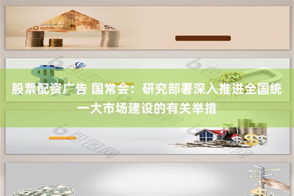 股票配资广告 国常会：研究部署深入推进全国统一大市场建设的有关举措