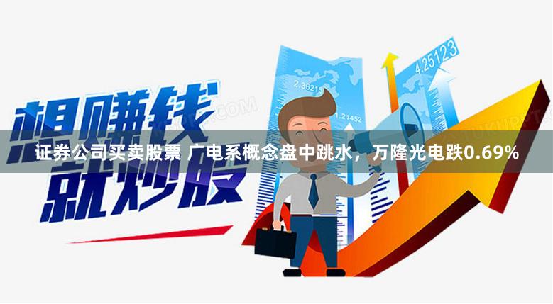 证券公司买卖股票 广电系概念盘中跳水，万隆光电跌0.69%
