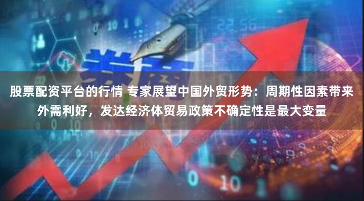 股票配资平台的行情 专家展望中国外贸形势：周期性因素带来外需利好，发达经济体贸易政策不确定性是最大变量