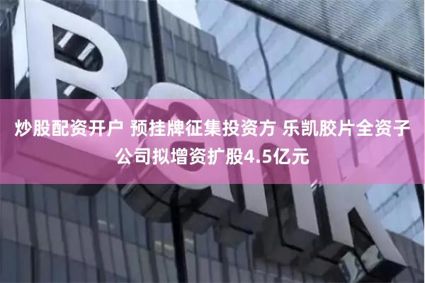 炒股配资开户 预挂牌征集投资方 乐凯胶片全资子公司拟增资扩股4.5亿元