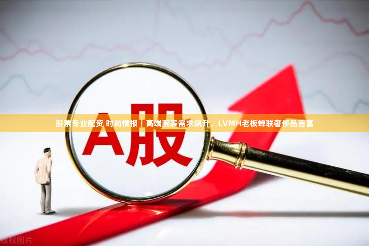 股票专业配资 时尚情报｜高端腕表需求飙升，LVMH老板蝉联奢侈品首富