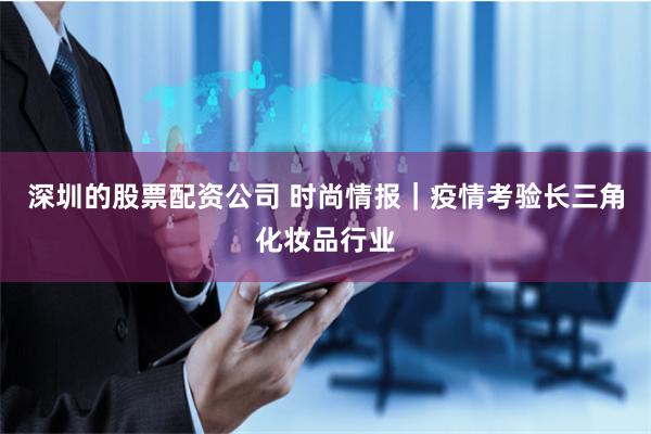 深圳的股票配资公司 时尚情报｜疫情考验长三角化妆品行业
