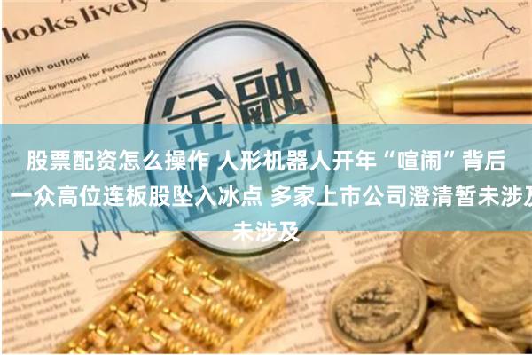 股票配资怎么操作 人形机器人开年“喧闹”背后：一众高位连板股坠入冰点 多家上市公司澄清暂未涉及