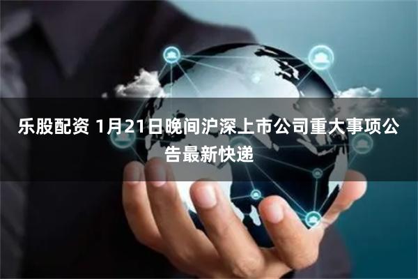 乐股配资 1月21日晚间沪深上市公司重大事项公告最新快递