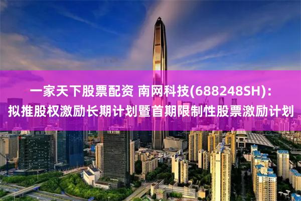 一家天下股票配资 南网科技(688248SH)：拟推股权激励长期计划暨首期限制性股票激励计划