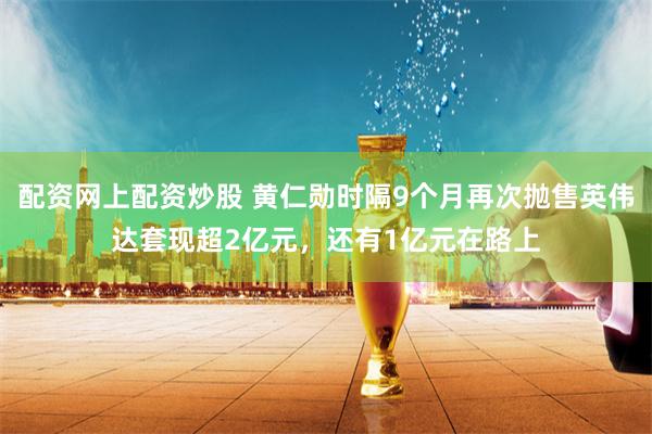 配资网上配资炒股 黄仁勋时隔9个月再次抛售英伟达套现超2亿元，还有1亿元在路上